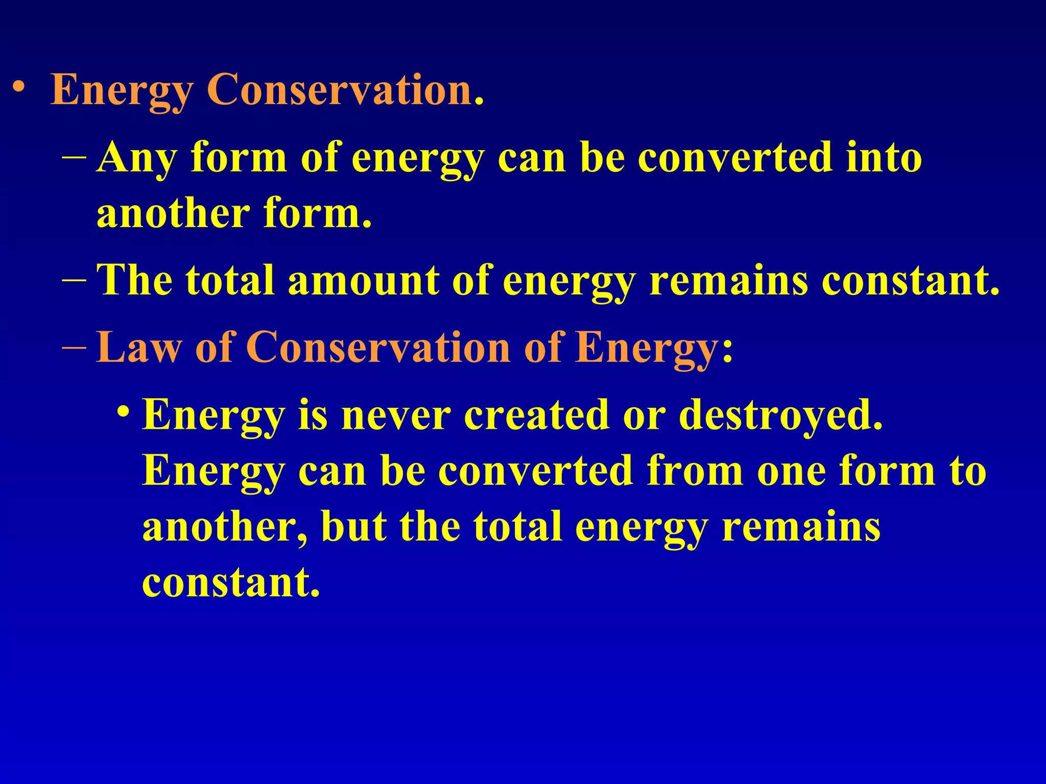 • Energy Conservation.
– Any form of energy can be converted into
another form.
– The total amount of energy remains constant.
– Law of Conservation of Energy:
• Energy is never created or destroyed.
Energy can be converted from one form to
another, but the total energy remains
constant.
 