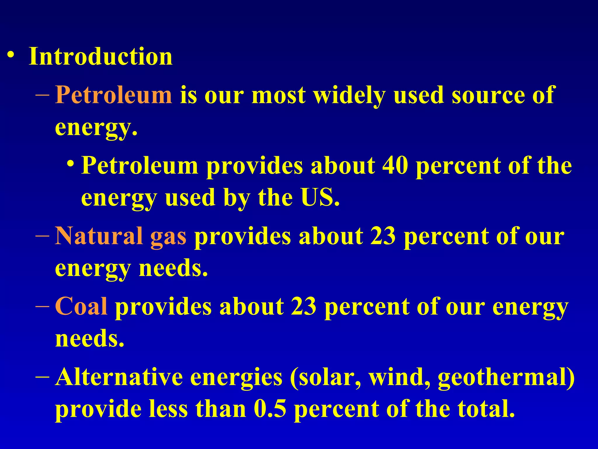 • Introduction
– Petroleum is our most widely used source of
energy.
• Petroleum provides about 40 percent of the
energy used by the US.
– Natural gas provides about 23 percent of our
energy needs.
– Coal provides about 23 percent of our energy
needs.
– Alternative energies (solar, wind, geothermal)
provide less than 0.5 percent of the total.
 
