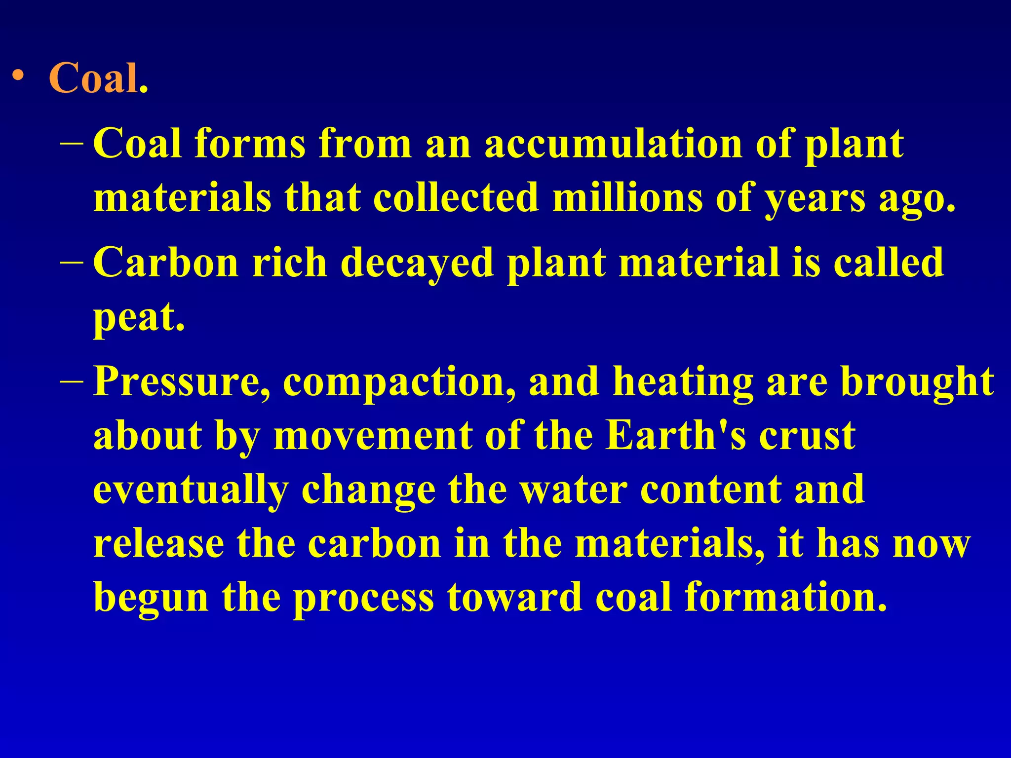 • Coal.
– Coal forms from an accumulation of plant
materials that collected millions of years ago.
– Carbon rich decayed plant material is called
peat.
– Pressure, compaction, and heating are brought
about by movement of the Earth's crust
eventually change the water content and
release the carbon in the materials, it has now
begun the process toward coal formation.
 