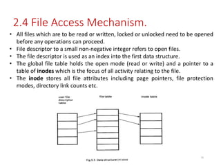 • All files which are to be read or written, locked or unlocked need to be opened
before any operations can proceed.
• File descriptor to a small non-negative integer refers to open files.
• The file descriptor is used as an index into the first data structure.
• The global file table holds the open mode (read or write) and a pointer to a
table of inodes which is the focus of all activity relating to the file.
• The inode stores all file attributes including page pointers, file protection
modes, directory link counts etc.
2.4 File Access Mechanism.
16
 