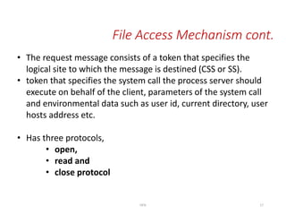 • The request message consists of a token that specifies the
logical site to which the message is destined (CSS or SS).
• token that specifies the system call the process server should
execute on behalf of the client, parameters of the system call
and environmental data such as user id, current directory, user
hosts address etc.
• Has three protocols,
• open,
• read and
• close protocol
File Access Mechanism cont.
DFSI 17
 
