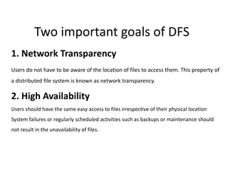 Two important goals of DFS
1. Network Transparency
Users do not have to be aware of the location of files to access them. This property of
a distributed file system is known as network transparency.
2. High Availability
Users should have the same easy access to files irrespective of their physical location
System failures or regularly scheduled activities such as backups or maintenance should
not result in the unavailability of files.
 