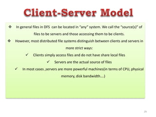 29
 In general files in DFS can be located in “any” system. We call the “source(s)” of
files to be servers and those accessing them to be clients.
 However, most distributed file systems distinguish between clients and servers in
more strict ways:
 Clients simply access files and do not have share local files
 Servers are the actual source of files
 In most cases ,servers are more powerful machines(in terms of CPU, physical
memory, disk bandwidth….)
 