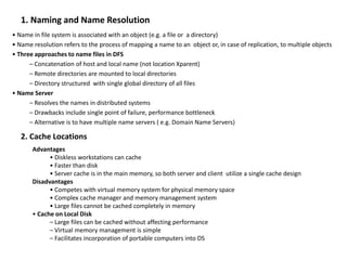 1. Naming and Name Resolution
• Name in file system is associated with an object (e.g. a file or a directory)
• Name resolution refers to the process of mapping a name to an object or, in case of replication, to multiple objects
• Three approaches to name files in DFS
– Concatenation of host and local name (not location Xparent)
– Remote directories are mounted to local directories
– Directory structured with single global directory of all files
• Name Server
– Resolves the names in distributed systems
– Drawbacks include single point of failure, performance bottleneck
– Alternative is to have multiple name servers ( e.g. Domain Name Servers)
2. Cache Locations
Advantages
• Diskless workstations can cache
• Faster than disk
• Server cache is in the main memory, so both server and client utilize a single cache design
Disadvantages
• Competes with virtual memory system for physical memory space
• Complex cache manager and memory management system
• Large files cannot be cached completely in memory
• Cache on Local Disk
– Large files can be cached without affecting performance
– Virtual memory management is simple
– Facilitates incorporation of portable computers into DS
 