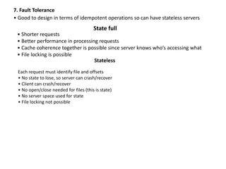7. Fault Tolerance
• Good to design in terms of idempotent operations so can have stateless servers
State full
• Shorter requests
• Better performance in processing requests
• Cache coherence together is possible since server knows who’s accessing what
• File locking is possible
Stateless
Each request must identify file and offsets
• No state to lose, so server can crash/recover
• Client can crash/recover
• No open/close needed for files (this is state)
• No server space used for state
• File locking not possible
 