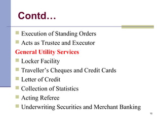 Contd…
 Execution of Standing Orders
 Acts as Trustee and Executor
General Utility Services
 Locker Facility
 Traveller’s Cheques and Credit Cards
 Letter of Credit
 Collection of Statistics
 Acting Referee
 Underwriting Securities and Merchant Banking
10
 