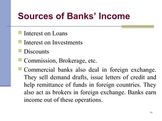 Sources of Banks’ Income
 Interest on Loans
 Interest on Investments
 Discounts
 Commission, Brokerage, etc.
 Commercial banks also deal in foreign exchange.
They sell demand drafts, issue letters of credit and
help remittance of funds in foreign countries. They
also act as brokers in foreign exchange. Banks earn
income out of these operations.
11
 