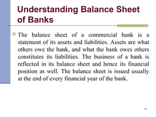 Understanding Balance Sheet
of Banks
 The balance sheet of a commercial bank is a
statement of its assets and liabilities. Assets are what
others owe the bank, and what the bank owes others
constitutes its liabilities. The business of a bank is
reflected in its balance sheet and hence its financial
position as well. The balance sheet is issued usually
at the end of every financial year of the bank.
13
 
