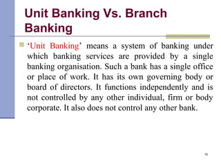 Unit Banking Vs. Branch
Banking
 ‘Unit Banking’ means a system of banking under
which banking services are provided by a single
banking organisation. Such a bank has a single office
or place of work. It has its own governing body or
board of directors. It functions independently and is
not controlled by any other individual, firm or body
corporate. It also does not control any other bank.
15
 