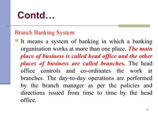 Contd…
Branch Banking System
 It means a system of banking in which a banking
organisation works at more than one place. The main
place of business is called head office and the other
places of business are called branches. The head
office controls and co-ordinates the work at
branches. The day-to-day operations are performed
by the branch manager as per the policies and
directions issued from time to time by the head
office.
17
 