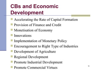 CBs and Economic
Development
 Accelerating the Rate of Capital Formation
 Provision of Finance and Credit
 Monetisation of Economy
 Innovations
 Implementation of Monetary Policy
 Encouragement to Right Type of Industries
 Development of Agriculture
 Regional Development
 Promote Industrial Development
 Promote Commercial Virtues
18
 
