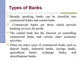 Types of Banks
 Broadly speaking, banks can be classified into
commercial banks and central bank.
 Commercial banks are those which provide
banking services for profit.
 The central bank has the function of controlling
commercial banks and various other economic
activities.
 There are many types of commercial banks such as
deposit banks, industrial banks, savings banks,
agricultural banks, exchange banks, and
miscellaneous banks. 5
 