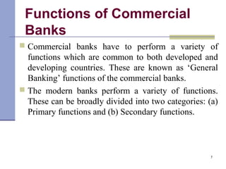 Functions of Commercial
Banks
 Commercial banks have to perform a variety of
functions which are common to both developed and
developing countries. These are known as ‘General
Banking’ functions of the commercial banks.
 The modern banks perform a variety of functions.
These can be broadly divided into two categories: (a)
Primary functions and (b) Secondary functions.
7
 