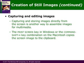 © 2011 The McGraw-Hill Companies, Inc. All rights reserved
• Capturing and editing images
– Capturing and storing images directly from
the screen is another way to assemble images
for multimedia.
– The PRINT SCREEN key in Windows or the COMMAND-
SHIFT-4 key combination on the Macintosh copies
the screen image to the clipboard.
Creation of Still Images (continued)
 