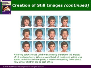 © 2011 The McGraw-Hill Companies, Inc. All rights reserved
Morphing software was used to seamlessly transform the images
of 16 kindergartners. When a sound track of music and voices was
added to the four-minute piece, it made a compelling video about
how similar children are to each other.
Creation of Still Images (continued)
 