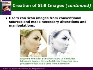 © 2011 The McGraw-Hill Companies, Inc. All rights reserved
• Users can scan images from conventional
sources and make necessary alterations and
manipulations.
Exposure from Alien Skin allows users to manipulate
bitmapped images. Here a digital color image has been
processed to look like it came from a darkroom.
Creation of Still Images (continued)
 