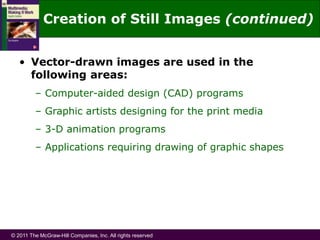 © 2011 The McGraw-Hill Companies, Inc. All rights reserved
• Vector-drawn images are used in the
following areas:
– Computer-aided design (CAD) programs
– Graphic artists designing for the print media
– 3-D animation programs
– Applications requiring drawing of graphic shapes
Creation of Still Images (continued)
 