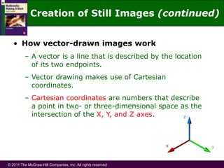 © 2011 The McGraw-Hill Companies, Inc. All rights reserved
• How vector-drawn images work
– A vector is a line that is described by the location
of its two endpoints.
– Vector drawing makes use of Cartesian
coordinates.
– Cartesian coordinates are numbers that describe
a point in two- or three-dimensional space as the
intersection of the X, Y, and Z axes.
Creation of Still Images (continued)
 