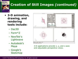 © 2011 The McGraw-Hill Companies, Inc. All rights reserved
• 3-D animation,
drawing, and
rendering
tools include:
– Daz3D
– Form*Z
– NewTek′s
Lightwave
– Autodesk’s
Maya
– Google’s
SketchUp
3-D applications provide x, y, and z axes
and adjustable perspective views.
Creation of Still Images (continued)
 