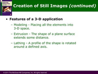 © 2011 The McGraw-Hill Companies, Inc. All rights reserved
• Features of a 3-D application
– Modeling - Placing all the elements into
3-D space.
– Extrusion - The shape of a plane surface
extends some distance.
– Lathing - A profile of the shape is rotated
around a defined axis.
Creation of Still Images (continued)
 