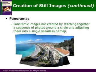 © 2011 The McGraw-Hill Companies, Inc. All rights reserved
• Panoramas
– Panoramic images are created by stitching together
a sequence of photos around a circle and adjusting
them into a single seamless bitmap.
Creation of Still Images (continued)
 