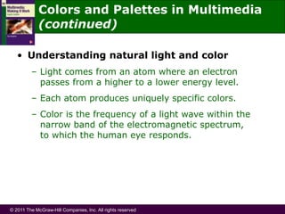 © 2011 The McGraw-Hill Companies, Inc. All rights reserved
Colors and Palettes in Multimedia
(continued)
• Understanding natural light and color
– Light comes from an atom where an electron
passes from a higher to a lower energy level.
– Each atom produces uniquely specific colors.
– Color is the frequency of a light wave within the
narrow band of the electromagnetic spectrum,
to which the human eye responds.
 