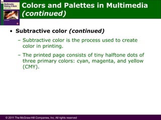 © 2011 The McGraw-Hill Companies, Inc. All rights reserved
• Subtractive color (continued)
– Subtractive color is the process used to create
color in printing.
– The printed page consists of tiny halftone dots of
three primary colors: cyan, magenta, and yellow
(CMY).
Colors and Palettes in Multimedia
(continued)
 