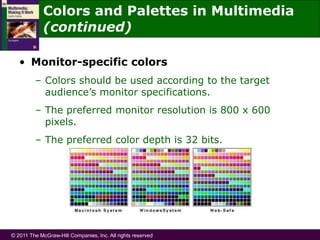 © 2011 The McGraw-Hill Companies, Inc. All rights reserved
• Monitor-specific colors
– Colors should be used according to the target
audience’s monitor specifications.
– The preferred monitor resolution is 800 x 600
pixels.
– The preferred color depth is 32 bits.
Colors and Palettes in Multimedia
(continued)
 