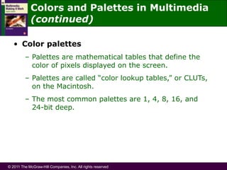 © 2011 The McGraw-Hill Companies, Inc. All rights reserved
• Color palettes
– Palettes are mathematical tables that define the
color of pixels displayed on the screen.
– Palettes are called “color lookup tables,” or CLUTs,
on the Macintosh.
– The most common palettes are 1, 4, 8, 16, and
24-bit deep.
Colors and Palettes in Multimedia
(continued)
 
