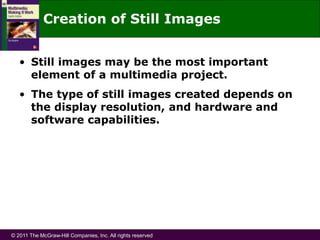 © 2011 The McGraw-Hill Companies, Inc. All rights reserved
Creation of Still Images
• Still images may be the most important
element of a multimedia project.
• The type of still images created depends on
the display resolution, and hardware and
software capabilities.
 