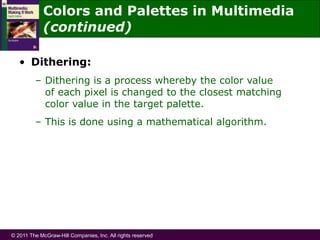 © 2011 The McGraw-Hill Companies, Inc. All rights reserved
• Dithering:
– Dithering is a process whereby the color value
of each pixel is changed to the closest matching
color value in the target palette.
– This is done using a mathematical algorithm.
Colors and Palettes in Multimedia
(continued)
 