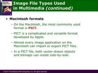 © 2011 The McGraw-Hill Companies, Inc. All rights reserved
Image File Types Used
in Multimedia (continued)
• Macintosh formats
– On the Macintosh, the most commonly used
format is PICT.
– PICT is a complicated and versatile format
developed by Apple.
– Almost every image application on the
Macintosh can import or export PICT files.
– In a PICT file, both vector-drawn objects
and bitmaps can reside side-by-side.
 