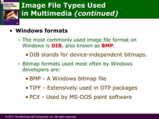 © 2011 The McGraw-Hill Companies, Inc. All rights reserved
• Windows formats
– The most commonly used image file format on
Windows is DIB, also known as BMP.
• DIB stands for device-independent bitmaps.
– Bitmap formats used most often by Windows
developers are:
• BMP - A Windows bitmap file
• TIFF - Extensively used in DTP packages
• PCX - Used by MS-DOS paint software
Image File Types Used
in Multimedia (continued)
 