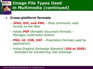 © 2011 The McGraw-Hill Companies, Inc. All rights reserved
• Cross-platform formats
– JPEG, GIF, and PNG – Most commonly used
format on the Web
– Adobe PDF (Portable Document Format) –
Manages multimedia content
– PSD, AI, CDR, DXF – Proprietary formats used by
applications
– Initial Graphics Exchange Standard (IGS or IGES)
–Standard for transferring CAD drawings
Image File Types Used
in Multimedia (continued)
 