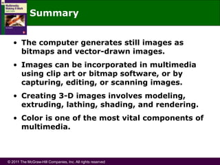 © 2011 The McGraw-Hill Companies, Inc. All rights reserved
Summary
• The computer generates still images as
bitmaps and vector-drawn images.
• Images can be incorporated in multimedia
using clip art or bitmap software, or by
capturing, editing, or scanning images.
• Creating 3-D images involves modeling,
extruding, lathing, shading, and rendering.
• Color is one of the most vital components of
multimedia.
 
