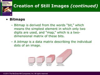 © 2011 The McGraw-Hill Companies, Inc. All rights reserved
• Bitmaps
– Bitmap is derived from the words “bit,” which
means the simplest element in which only two
digits are used, and “map,” which is a two-
dimensional matrix of these bits.
– A bitmap is a data matrix describing the individual
dots of an image.
Creation of Still Images (continued)
 