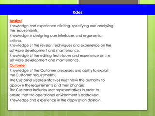 Roles
Analyst
Knowledge and experience eliciting, specifying and analyzing
the requirements.
Knowledge in designing user interfaces and ergonomic
criteria.
Knowledge of the revision techniques and experience on the
software development and maintenance.
Knowledge of the editing techniques and experience on the
software development and maintenance.
Customer
Knowledge of the Customer processes and ability to explain
the Customer requirements.
The Customer (representative) must have the authority to
approve the requirements and their changes.
The Customer includes user representatives in order to
ensure that the operational environment is addressed.
Knowledge and experience in the application domain.
 
