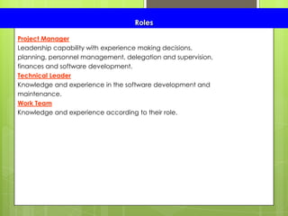 Roles
Project Manager
Leadership capability with experience making decisions,
planning, personnel management, delegation and supervision,
finances and software development.
Technical Leader
Knowledge and experience in the software development and
maintenance.
Work Team
Knowledge and experience according to their role.
 