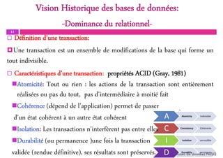 11
Atomicité: Tout ou rien : les actions de la transaction sont entièrement
réalisées ou pas du tout, pas d'intermédiaire à moitié fait
Cohérence (dépend de l’application) permet de passer
d’un état cohérent à un autre état cohérent
Isolation: Les transactions n'interfèrent pas entre elles
Durabilité (ou permanence )une fois la transaction
validée (rendue définitive), ses résultats sont préservés. Bases de données NoSQL
Vision Historique des bases de données:
-Dominance du relationnel-
 Définition d’une transaction:
Une transaction est un ensemble de modifications de la base qui forme un
tout indivisible.
 Caractéristiques d’une transaction: propriétés ACID (Gray, 1981)
 