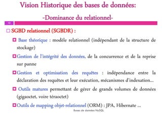 Vision Historique des bases de données:
-Dominance du relationnel-
12
 SGBD relationnel (SGBDR) :
 Base théorique : modèle relationnel (indépendant de la structure de
stockage)
Gestion de l’intégrité des données, de la concurrence et de la reprise
sur panne
Gestion et optimisation des requêtes : indépendance entre la
déclaration des requêtes et leur exécution, mécanismes d’indexation...
 Outils matures permettant de gérer de grands volumes de données
(gigaoctet, voire téraoctet)
Outils de mapping objet-relationnel (ORM) : JPA, Hibernate ...
Bases de données NoSQL
 