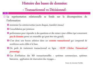 Histoire des bases de données:
- Transactionnel vs Décisionnel-
13
 La représentation relationnelle se fonde sur la décomposition de
l'information:
 minimiser les entrées/sorties (accès disques, transfert réseau)
 Consolidation par jointures
 performance pour répondre à des questions et des mises à jour ciblées (qui concernent
peu de données parmi un ensemble qui peut être très grand).
 C'est donc une bonne solution dans un contexte transactionnel qui comprend de
nombreux accès ciblés à la base.
 On parle de traitement transactionnel en ligne : OLTP (Online Transactional
processing).
 Cas d’utilisation des BD transactionnelles : systèmes commerciaux, systèmes
bancaires, application de réservation des voyages….
Bases de données NoSQL
 