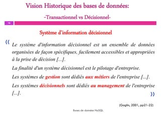Système d’information décisionnel
16
Le système d'information décisionnel est un ensemble de données
organisées de façon spécifiques, facilement accessibles et appropriées
à la prise de décision [...].
La finalité d'un système décisionnel est le pilotage d'entreprise.
Les systèmes de gestion sont dédiés aux métiers de l'entreprise [...].
Les systèmes décisionnels sont dédiés au management de l'entreprise
[...].
Bases de données NoSQL
(Goglin, 2001, pp21-22)
«
«
Vision Historique des bases de données:
-Transactionnel vs Décisionnel-
 