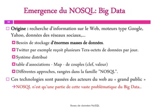 25
 Origine : recherche d'information sur le Web, moteurs type Google,
Yahoo, données des réseaux sociaux,...
Besoin de stockage d’énormes masses de données.
Twitter par exemple reçoit plusieurs Tera-octets de données par jour.
Système distribué
table d’associations - Map - de couples (clef, valeur)
Différentes approches, rangées dans la famille ”NOSQL”.
 Ces technologies sont passées des acteurs du web au « grand public »
NOSQL n’est qu’une partie de cette vaste problématique du Big Data..
Bases de données NoSQL
Emergence du NOSQL: Big Data
 