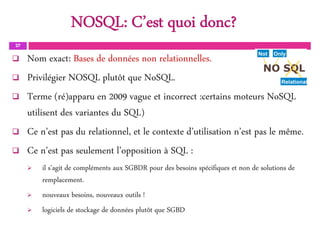 NOSQL: C’est quoi donc?
27
 Nom exact: Bases de données non relationnelles.
 Privilégier NOSQL plutôt que NoSQL.
 Terme (ré)apparu en 2009 vague et incorrect :certains moteurs NoSQL
utilisent des variantes du SQL)
 Ce n’est pas du relationnel, et le contexte d’utilisation n’est pas le même.
 Ce n’est pas seulement l’opposition à SQL :
 il s'agit de compléments aux SGBDR pour des besoins spécifiques et non de solutions de
remplacement.
 nouveaux besoins, nouveaux outils !
 logiciels de stockage de données plutôt que SGBD
 