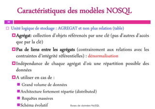 Caractéristiques des modèles NOSQL
30
 Unité logique de stockage : AGREGAT et non plus relation (table)
Agrégat: collection d’objets référencés par une clé (pas d’autres d’accès
que par la clé)
Pas de liens entre les agrégats (contrairement aux relations avec les
contraintes d’intégrité référentielles) : dénormalisation
Indépendance de chaque agrégat d’où une répartition possible des
données
A utiliser en cas de :
 Grand volume de données
Architecture fortement répartie (distributed)
 Requêtes massives
Schéma évolutif Bases de données NoSQL
 