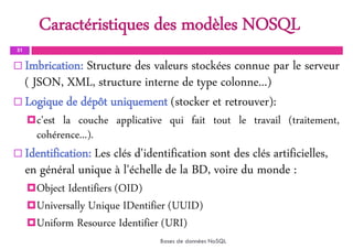 Caractéristiques des modèles NOSQL
31
 Imbrication: Structure des valeurs stockées connue par le serveur
( JSON, XML, structure interne de type colonne...)
 Logique de dépôt uniquement (stocker et retrouver):
c'est la couche applicative qui fait tout le travail (traitement,
cohérence...).
 Identification: Les clés d'identification sont des clés artificielles,
en général unique à l'échelle de la BD, voire du monde :
Object Identifiers (OID)
Universally Unique IDentifier (UUID)
Uniform Resource Identifier (URI)
Bases de données NoSQL
 
