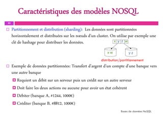 Caractéristiques des modèles NOSQL
33
 Partitionnement et distribution (sharding): Les données sont partitionnées
horizontalement et distribuées sur les nœuds d'un cluster. On utilise par exemple une
clé de hashage pour distribuer les données.
 Exemple de données partitionnées: Transfert d'argent d'un compte d’une banque vers
une autre banque
 Requiert un débit sur un serveur puis un crédit sur un autre serveur
 Doit faire les deux actions ou aucune pour avoir un état cohérent
 Débiter (banque A, #1244, 1000€)
 Créditer (banque B, #8812, 1000€)
Bases de données NoSQL
distribution/partitionnement
 