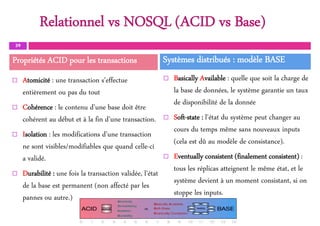 Relationnel vs NOSQL (ACID vs Base)
 Atomicité : une transaction s’effectue
entièrement ou pas du tout
 Cohérence : le contenu d’une base doit être
cohérent au début et à la fin d’une transaction.
 Isolation : les modifications d’une transaction
ne sont visibles/modifiables que quand celle-ci
a validé.
 Durabilité : une fois la transaction validée, l’état
de la base est permanent (non affecté par les
pannes ou autre.)
 Basically Available : quelle que soit la charge de
la base de données, le système garantie un taux
de disponibilité de la donnée
 Soft-state : l’état du système peut changer au
cours du temps même sans nouveaux inputs
(cela est dû au modèle de consistance).
 Eventually consistent (finalement consistent) :
tous les réplicas atteignent le même état, et le
système devient à un moment consistant, si on
stoppe les inputs.
39
Bases de données NoSQL– LF3
Propriétés ACID pour les transactions Systèmes distribués : modèle BASE
 