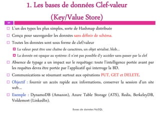 1. Les bases de données Clef-valeur
(Key/Value Store)
64
 L’un des types les plus simples, sorte de Hashmap distribuée
 Conçu pour sauvegarder les données sans définir de schéma.
 Toutes les données sont sous forme de clef/valeur
 La valeur peut être une chaîne de caractères, un objet sérialisé, blob…
 La donnée est opaque au système: il n’est pas possible d’y accéder sans passer par la clef
 Absence de typage a un impact sur le requêtage: toute l’intelligence portée avant par
les requêtes devra être portée par l’applicatif qui interroge la BD.
 Communications se résumant surtout aux opérations PUT, GET et DELETE.
 Objectif : fournir un accès rapide aux informations, conserver la session d’un site
web…
 Exemple : DynamoDB (Amazon), Azure Table Storage (ATS), Redis, BerkeleyDB,
Voldemort (LinkedIn).
Bases de données NoSQL
 