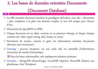 2. Les bases de données orientées Documents
(Document Database)
68
 Les BD orientées document étendent le paradigme clef/valeur, avec des « documents
» plus complexes à la place des données simples, et une clef unique pour chacun
d’eux.
 Documents de type JSON ou XML.
 Chaque document est un objet, contient un ou plusieurs champs, et chaque champs
contient une valeur typée (string, date, binary ou array)
 Permettent de stocker, extraire et gérer les informations orientées documents
(données semi structurées)
 Avantage : pouvoir récupérer, via une seule clef, un ensemble d’informations
structurées de manière hiérarchique
 Dans les bases relationnelles, cela impliquerait plusieurs jointures
 Exemples : MongoDB (SourceForge), CouchDB (Apache), RavenDB (destiné aux
plateformes .Net/ Windows).
Bases de données NoSQL
 